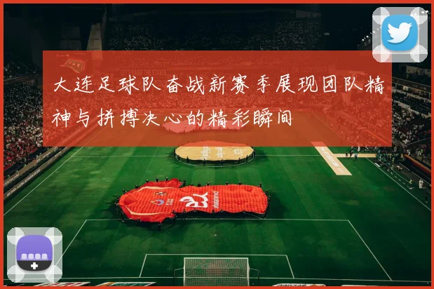 大连足球队奋战新赛季展现团队精神与拼搏决心的精彩瞬间