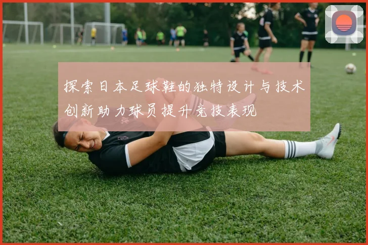 探索日本足球鞋的独特设计与技术创新助力球员提升竞技表现