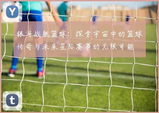银河战舰篮球：探索宇宙中的篮球传奇与未来星际赛事的无限可能