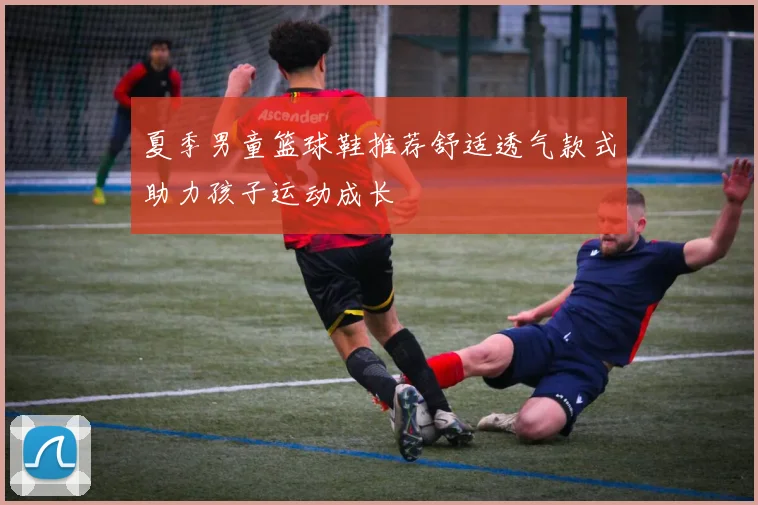 夏季男童篮球鞋推荐舒适透气款式助力孩子运动成长