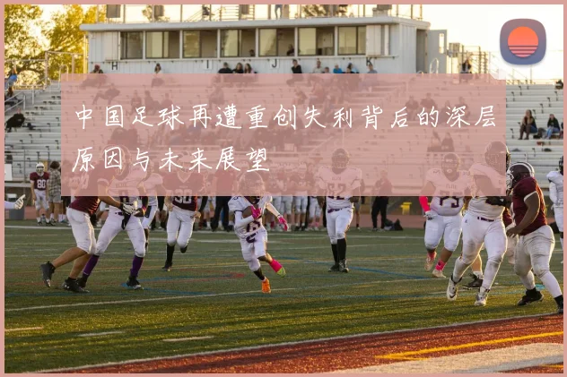 中国足球再遭重创失利背后的深层原因与未来展望