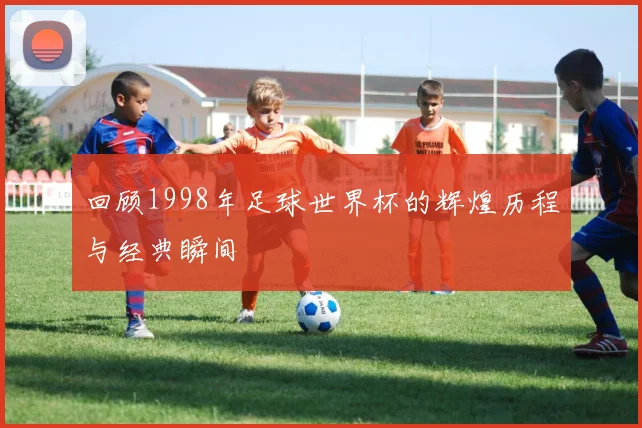 回顾1998年足球世界杯的辉煌历程与经典瞬间